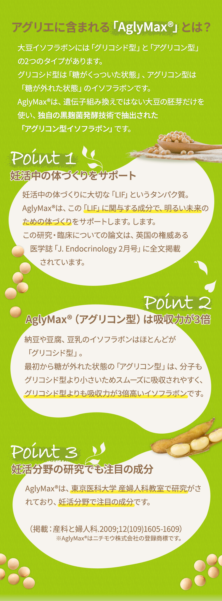 アグリエに含まれる「AglyMax®」とは？ 大豆イソフラボンには「グリコシド型」と「アグリコン型」の2つのタイプがあります。グリコシド型は「糖がくっついた状態」、アグリコン型は「糖が外れた状態」のイソフラボンです。AglyMax®は、遺伝子組み換えではない大豆の胚芽だけを使い、独自の黒麹菌発酵技術で抽出された「アグリコン型イソフラボン」です。ポイント1 妊娠しやすい体づくりをサポート授かるための体づくりに大切な「LIF」というタンパク質。AglyMax®は、この「LIF」にアプローチし、授かりやすい体づくりをサポートします。この研究・臨床についての論文は、英国の権威ある医学誌「J. Endocrinology 2月号」に全文掲載されています。ポイント2 AglyMax®（アグリコン型）は吸収力が3倍納豆や豆腐、豆乳のイソフラボンはほとんどが「グリコシド型」。最初から糖が外れた状態の「アグリコン型」は、分子もグリコシド型より小さいためスムーズに吸収されやすく、グリコシド型よりも吸収力が3倍高いイソフラボンです。ポイント3  妊活分野の研究でも注目の成分AglyMax®は、東京医科大学 産婦人科教室で研究がされており、妊活分野で注目の成分です。（掲載：産科と婦人科.2009;12(109)1605-1609）※AglyMax®はニチモウ株式会社の登録商標です。