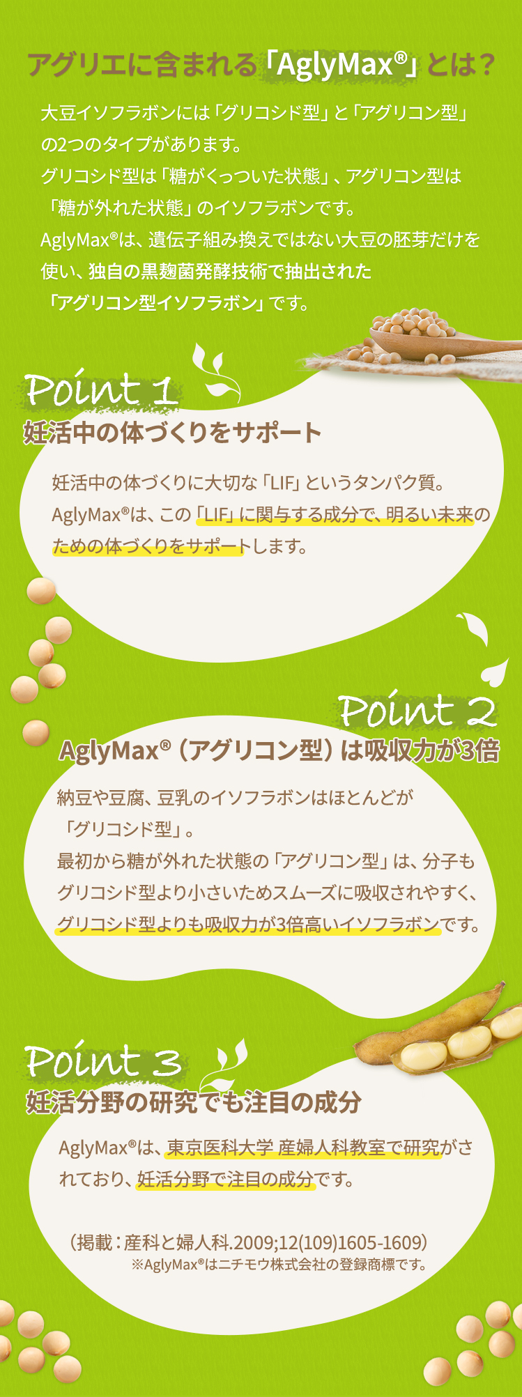 アグリエに含まれる「AglyMax®」とは？ 大豆イソフラボンには「グリコシド型」と「アグリコン型」の2つのタイプがあります。グリコシド型は「糖がくっついた状態」、アグリコン型は「糖が外れた状態」のイソフラボンです。AglyMax®は、遺伝子組み換えではない大豆の胚芽だけを使い、独自の黒麹菌発酵技術で抽出された「アグリコン型イソフラボン」です。ポイント1 妊娠しやすい体づくりをサポート授かるための体づくりに大切な「LIF」というタンパク質。AglyMax®は、この「LIF」にアプローチし、授かりやすい体づくりをサポートします。この研究・臨床についての論文は、英国の権威ある医学誌「J. Endocrinology 2月号」に全文掲載されています。ポイント2 AglyMax®（アグリコン型）は吸収力が3倍納豆や豆腐、豆乳のイソフラボンはほとんどが「グリコシド型」。最初から糖が外れた状態の「アグリコン型」は、分子もグリコシド型より小さいためスムーズに吸収されやすく、グリコシド型よりも吸収力が3倍高いイソフラボンです。ポイント3  妊活分野の研究でも注目の成分AglyMax®は、東京医科大学 産婦人科教室で研究がされており、妊活分野で注目の成分です。（掲載：産科と婦人科.2009;12(109)1605-1609）※AglyMax®はニチモウ株式会社の登録商標です。