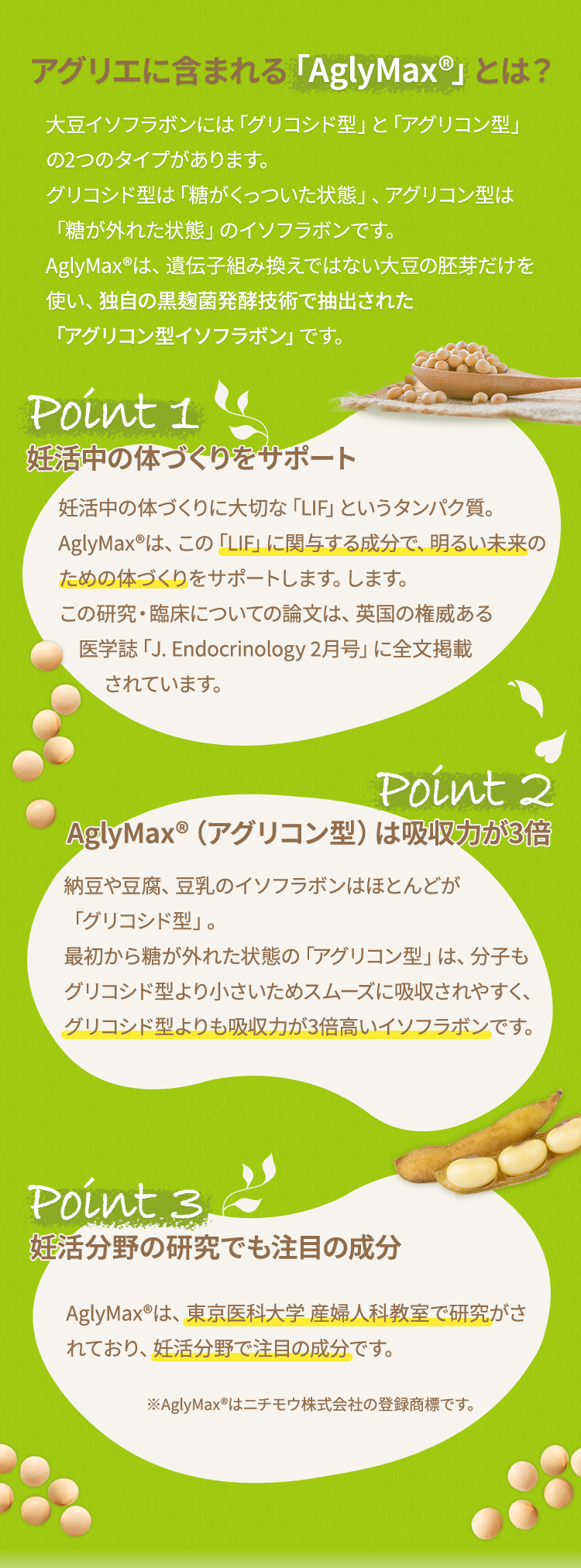 アグリエに含まれる「AglyMax®」とは？ 大豆イソフラボンには「グリコシド型」と「アグリコン型」の2つのタイプがあります。グリコシド型は「糖がくっついた状態」、アグリコン型は「糖が外れた状態」のイソフラボンです。AglyMax®は、遺伝子組み換えではない大豆の胚芽だけを使い、独自の黒麹菌発酵技術で抽出された「アグリコン型イソフラボン」です。ポイント1 妊娠しやすい体づくりをサポート授かるための体づくりに大切な「LIF」というタンパク質。AglyMax®は、この「LIF」にアプローチし、授かりやすい体づくりをサポートします。この研究・臨床についての論文は、英国の権威ある医学誌「J. Endocrinology 2月号」に全文掲載されています。ポイント2 AglyMax®（アグリコン型）は吸収力が3倍納豆や豆腐、豆乳のイソフラボンはほとんどが「グリコシド型」。最初から糖が外れた状態の「アグリコン型」は、分子もグリコシド型より小さいためスムーズに吸収されやすく、グリコシド型よりも吸収力が3倍高いイソフラボンです。ポイント3  妊活分野の研究でも注目の成分AglyMax®は、東京医科大学 産婦人科教室で研究がされており、妊活分野で注目の成分です。（掲載：産科と婦人科.2009;12(109)1605-1609）※AglyMax®はニチモウ株式会社の登録商標です。