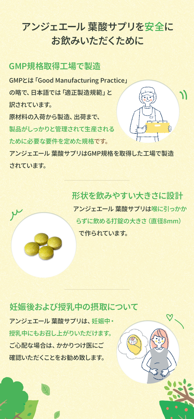 アンジェエール 葉酸サプリを安全にお飲みいただくためにGMPとは「Good Manufacturing Practice」の略で、日本語では「適正製造規範」と訳されています。原材料の入荷から製造、出荷まで、製品がしっかりと管理されて生産されるために必要な要件を定めた規格です。アンジェエール 葉酸サプリはGMP規格を取得した工場で製造されています。アンジェエール 葉酸サプリは、妊娠中・授乳中にもお召し上がりいただけます。ご心配な場合は、かかりつけ医にご確認いただくことをお勧め致します。