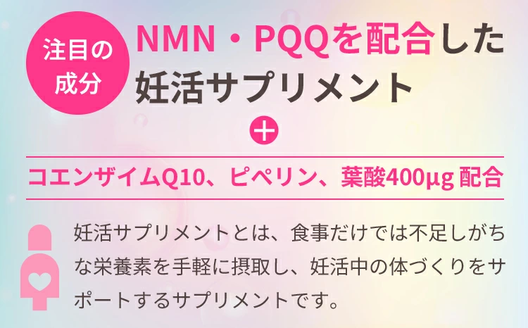 注目の成分NMN・PQQを配合した
妊活サプリメント＋コエンザイムQ10、ピぺリン、葉酸400μg配合　妊活サプリメントとは、食事だけでは不足しがちな栄養素を手軽に摂取し、妊活中の体づくりをサポートするサプリメントです。