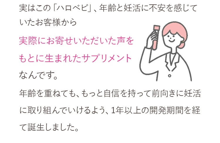 ハロベビはお客様の声から生まれました。実はこの「ハロベビ」、年齢と妊活に不安を感じていたお客様から実際にお寄せいただいた声をもとに生まれたサプリメントなんです。年齢を重ねても、もっと自信を持って前向きに妊活に取り組んでいけるよう、1年以上の開発期間を経て誕生しました。