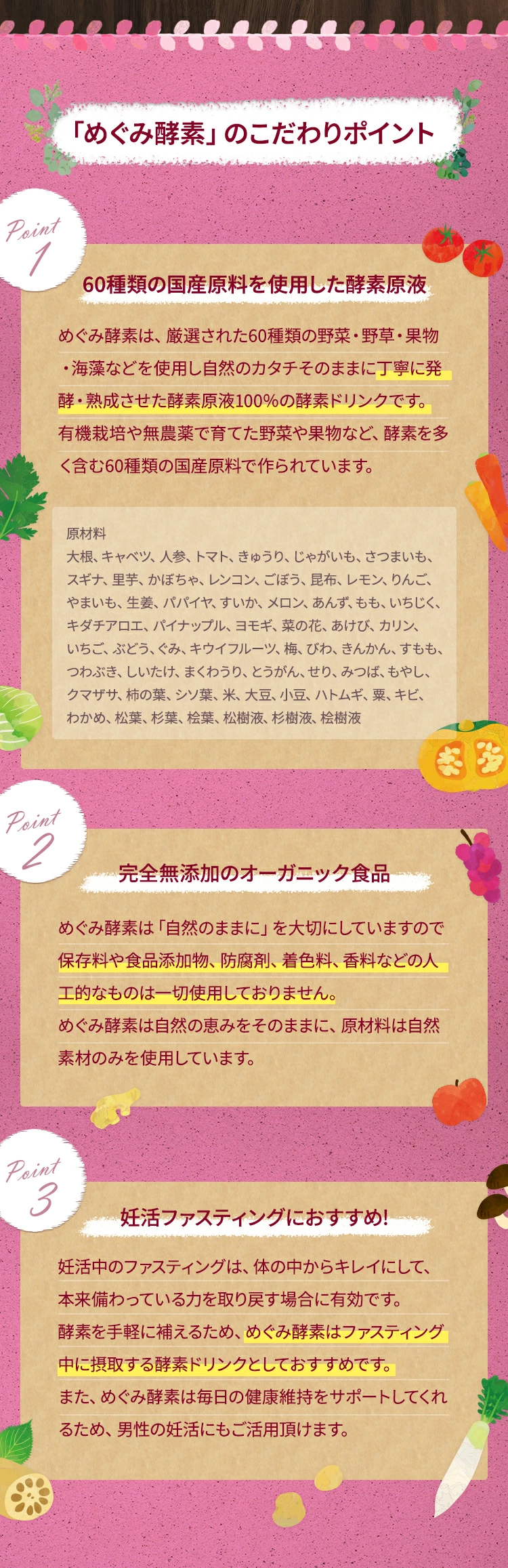 「めぐみ酵素」のこだわりポイントpoint160種類の国産原料を使用した酵素原液めぐみ酵素は、厳選された60種類の野菜・野草・果物・海藻などを使用し、自然のカタチそのままに丁寧に発酵・熟成させた酵素原液100％の酵素ドリンクです。有機栽培や無農薬で育てた野菜や果物など、酵素を多く含む60種類の国産原料で作られています。point2オーガニック食品めぐみ酵素は「自然のままに」を大切にしていますので、保存料や食品添加物、防腐剤、着色料、香料などの人工的なものは使用しておりません。めぐみ酵素は自然の恵みをそのままに、原材料は自然素材のみを使用しています。point3ファスティングにおすすめ!ファスティングは、体の中からキレイにして、本来備わっている力を取り戻す場合に有効です。酵素を手軽に補えるため、めぐみ酵素はファスティング中に摂取する酵素ドリンクとしておすすめです。また、めぐみ酵素は毎日の健康維持をサポートしてくれるため、男性の妊活にもご活用頂けます。