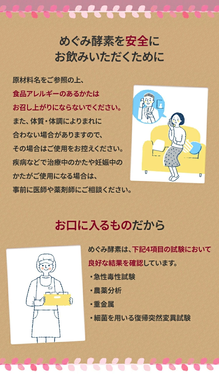 めぐみ酵素を安全にお飲みいただくために原材料名をご参照の上、食品アレルギーのあるかたはお召し上がりにならないでください。また、体質・体調によりまれに合わない場合がありますので、その場合はご使用をお控えください。疾病などで治療中のかたや妊娠中のかたがご使用になる場合は、事前に医師や薬剤師にご相談ください。めぐみ酵素は、下記4項目の試験において良好な結果を確認しています。・急性毒性試験・農薬分析・重金属・細菌を用いる復帰突然変異試験