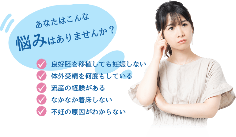 あなたはこんな悩みはありませんか？良好胚を移植しても妊娠しない 体外受精を何度もしている 流産の経験がある なかなか着床しない 不妊の原因がわからない