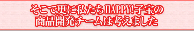 そこで更に私たちHAPPY!子宝の商品開発チームは考えました