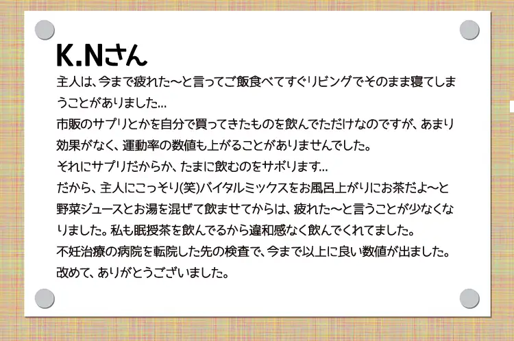 K.Nさん 主人は、今まで疲れた～と言ってご飯食べてすぐリビングでそのまま寝てしまうことがありました...市販のサプリとかを自分で買ってきたものを飲んでただけなのですが、あまり効果がなく、運動率の数値も上がることがありませんでした。それにサプリだからか、たまに飲むのをサボります...だから、主人にこっそり(笑)バイタルミックスをお風呂上がりにお茶だよ～と野菜ジュースとお湯を混ぜて飲ませてからは、疲れた～と言うことが少なくなりました。私も眠授茶を飲んでるから違和感なく飲んでくれてました。不妊治療の病院を転院した先の検査で、今まで以上に良い数値が出ました。改めて、ありがとうございました。