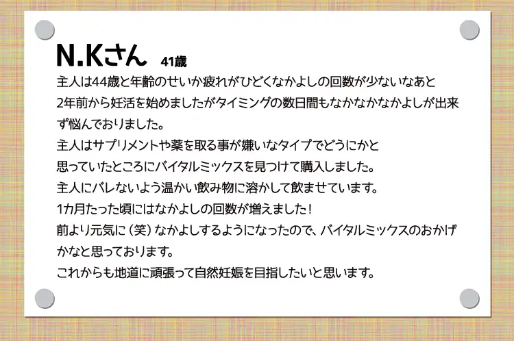 N.Kさん　41歳主人は44歳と年齢のせいか疲れがひどくなかよしの回数が少ないなあと2年前から妊活を始めましたがタイミングの数日間もなかなかなかよしが出来ず悩んでおりました。主人はサプリメントや薬を取る事が嫌いなタイプでどうにかと思っていたところにバイタルミックスを見つけて購入しました。主人にバレないよう温かい飲み物に溶かして飲ませています。1カ月たった頃にはなかよしの回数が増えました！前より元気に（笑）なかよしするようになったので、バイタルミックスのおかげかなと思っております。これからも地道に頑張って自然妊娠を目指したいと思います。