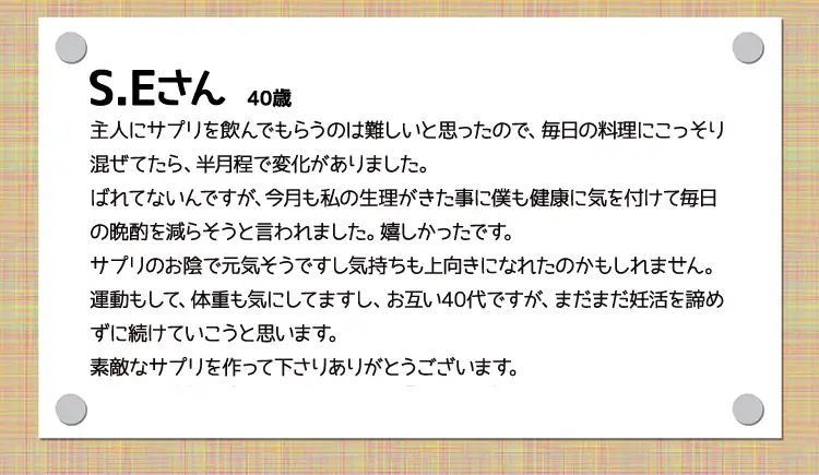 S.Eさん  40歳代主人にサプリを飲んでもらうのは難しいと思ったので、毎日の料理にこっそり混ぜてたら、半月程で変化がありました。ばれてないんですが、今月も私の生理がきた事に僕も健康に気を付けて毎日の晩酌を減らそうと言われました。嬉しかったです。サプリのお陰で元気そうですし、気持ちも上向きになれたのかもしれません。運動もして、体重も気にしてますし、お互い40代ですが、まだまだ妊活を諦めずに続けていこうと思います。素敵なサプリを作って下さりありがとうございます。