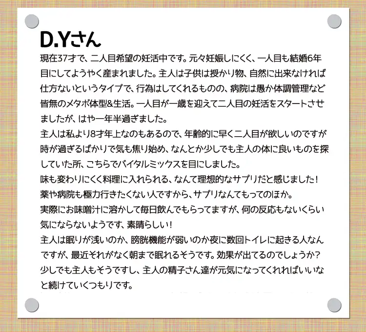 Ｄ.Ｙさん現在37才で、二人目希望の妊活中です。元々妊娠しにくく、一人目も結婚6年目にしてようやく産まれました。主人は子供は授かり物、自然に出来なければ仕方ないというタイプで、行為はしてくれるものの、病院は愚か体調管理など皆無のメタボ体型&生活。一人目が一歳を迎えて二人目の妊活をスタートさせましたが、はや一年半過ぎました。主人は私より8才年上なのもあるので、年齢的に早く二人目が欲しいのですが時が過ぎるばかりで気も焦り始め、なんとか少しでも主人の体に良いものを探していた所、こちらでバイタルミックスを目にしました。味も変わりにくく料理に入れられる、なんて理想的なサプリだと感じました！薬や病院も極力行きたくない人ですから、サプリなんてもってのほか。実際にお味噌汁に溶かして毎日飲んでもらってますが、何の反応もないくらい気にならないようです、素晴らしい！主人は眠りが浅いのか、膀胱機能が弱いのか夜に数回トイレに起きる人なんですが、最近それがなく朝まで眠れるそうです。効果が出てるのでしょうか？少しでも主人もそうですし、主人の精子さん達が元気になってくれればいいなと続けていくつもりです。