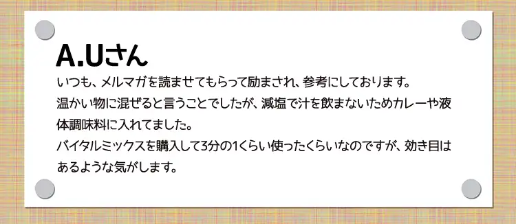 A.Uさんいつも、メルマガを読ませてもらって励まされ、参考にしております。温かい物に混ぜると言うことでしたが、減塩で汁を飲まないためカレーや液体調味料に入れてました｡バイタルミックスを購入して3分の1くらい使ったくらいなのですが、効き目はあるような気がします。