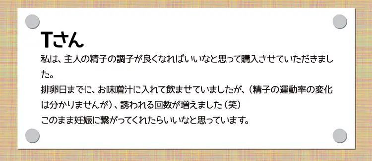 Tさん私は、主人の精子の調子が良くなればいいなと思って購入させていただきました。排卵日までに、お味噌汁に入れて飲ませていましたが、（精子の運動率の変化は分かりませんが）、誘われる回数が増えました（笑）このまま妊娠に繋がってくれたらいいなと思っています。