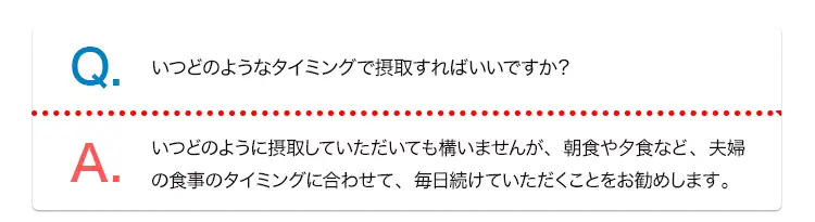 Q. いつどのようなタイミングで摂取すればいいですか？ A. いつどのように摂取していただいても構いませんが、朝食や夕食など、夫婦の食事のタイミングに合わせて、毎日続けていただくことをお勧めします。