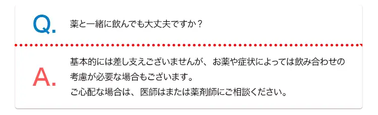 Q. 薬と一緒にんでも大丈夫ですか? A. 基本的には差し支えございませんが、お薬や症状によっては飲み合わせの考慮が必要な場合もございます。ご心配な場合は、医師はまたは薬剤師にご相談ください。