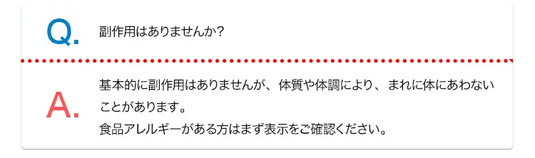 Q. 副作用はありませんか？ A. 基本的に副作用はありませんが、体質や体調により、まれに体にあわないことがあります。食品アレルギーがある方はまず表示をご確認ください。