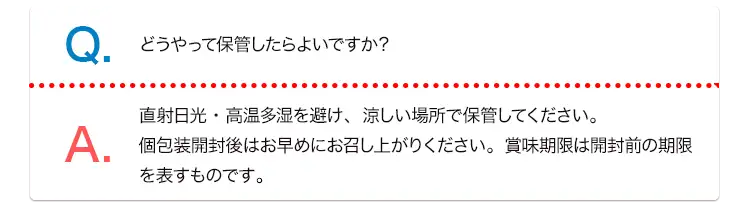 Q. どうやって保管したらよいですか？ A. 直射日光・高温多湿を避け、涼しい場所で保管してください。個包装開封後はお早めにお召し上がりください。賞味期限は開封前の期限を表すものです。