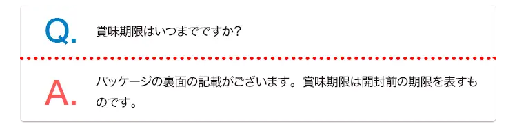 Q. 賞味期限はいつまでですか？ A. パッケージの裏面の記載がございます。賞味期限は開封前の期限を表すものです。